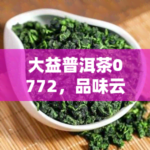 大益普洱茶0772，品味云南风情：探索大益普洱茶0772的独特魅力