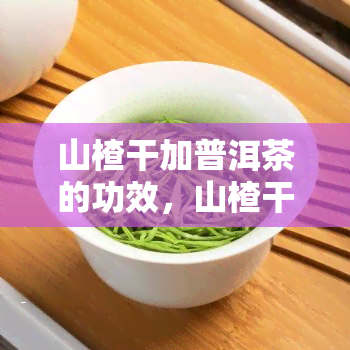 山楂干加普洱茶的功效，山楂干与普洱茶的完美结合：神奇的功效解析