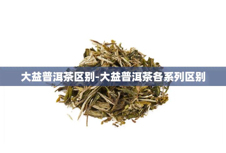 大益普洱茶区别-大益普洱茶各系列区别