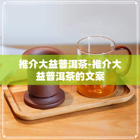 推介大益普洱茶-推介大益普洱茶的文案