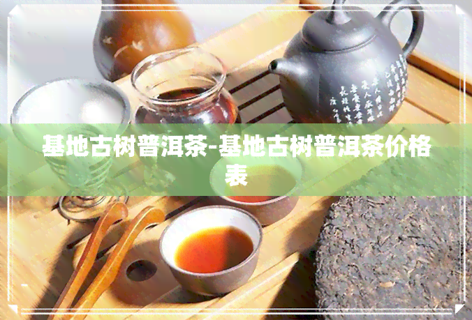 基地古树普洱茶-基地古树普洱茶价格表