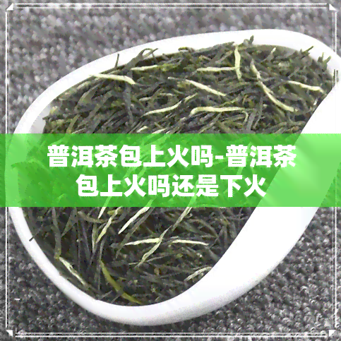 普洱茶包上火吗-普洱茶包上火吗还是下火