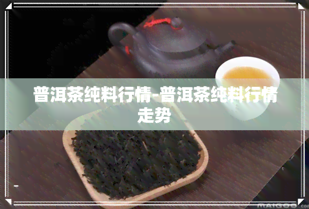 普洱茶纯料行情-普洱茶纯料行情走势