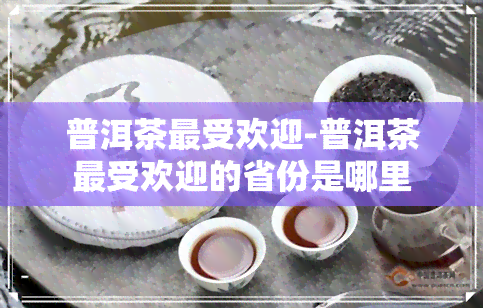 普洱茶更受欢迎-普洱茶更受欢迎的省份是哪里