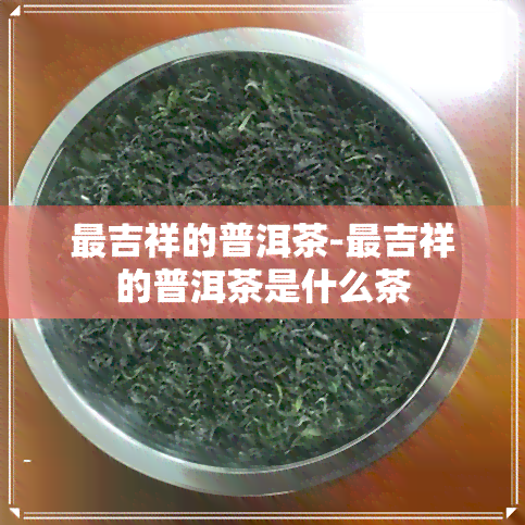 最吉祥的普洱茶-最吉祥的普洱茶是什么茶