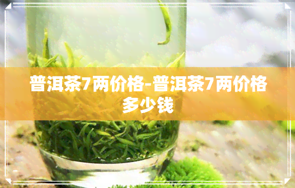 普洱茶7两价格-普洱茶7两价格多少钱