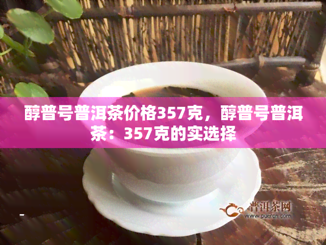 醇普号普洱茶价格357克，醇普号普洱茶：357克的实选择