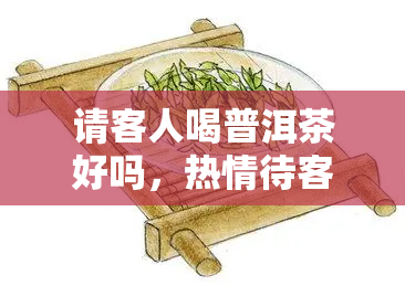 请客人喝普洱茶好吗，热情待客之道：请品尝普洱茶的美好滋味！