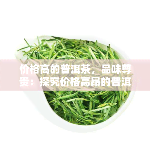 价格高的普洱茶，品味尊贵：探究价格高昂的普洱茶之魅力