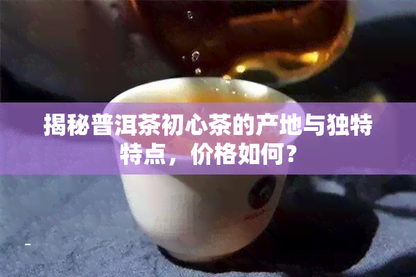 揭秘普洱茶初心茶的产地与独特特点，价格如何？