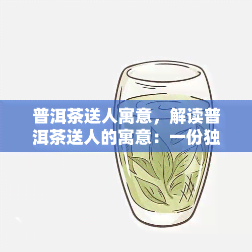 普洱茶送人寓意，解读普洱茶送人的寓意：一份独特的礼物选择