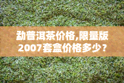 勐普洱茶价格,限量版2007套盒价格多少？