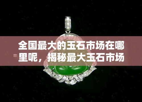 全国更大的玉石市场在哪里呢，揭秘更大玉石市场：你不可错过的翡翠购物天堂！