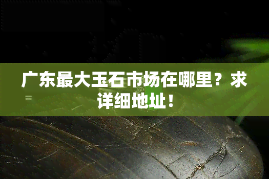 广东更大玉石市场在哪里？求详细地址！