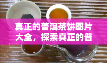 真正的普洱茶饼图片大全，探索真正的普洱茶饼世界：完整图片大全