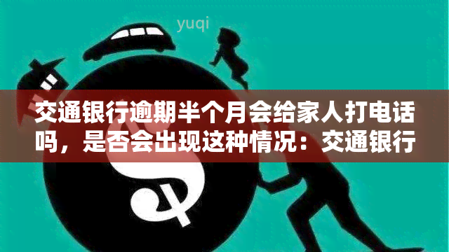 交通银行逾期半个月会给家人打电话吗，是否会出现这种情况：交通银行逾期半个月后会通知家人？