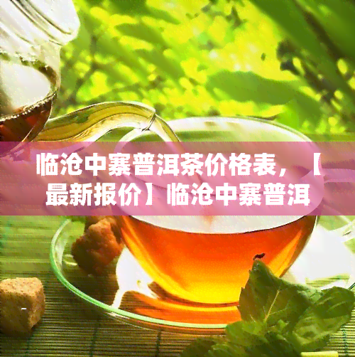 临沧中寨普洱茶价格表，【最新报价】临沧中寨普洱茶价格表一览