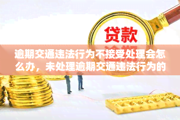 逾期交通违法行为不接受处理会怎么办，未处理逾期交通违法行为的后果是什么？