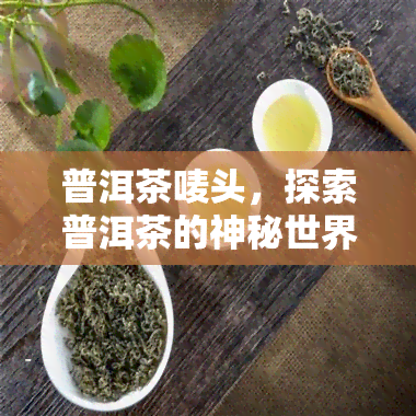 普洱茶唛头，探索普洱茶的神秘世界：解读唛头背后的含义