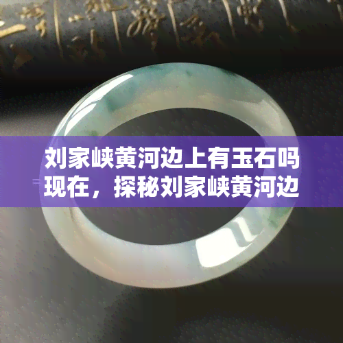 刘家峡黄河边上有玉石吗现在，探秘刘家峡黄河边：是否存在玉石资源？