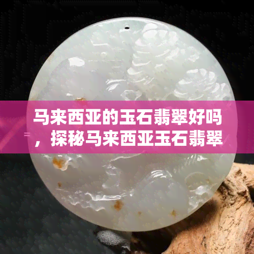 马来西亚的玉石翡翠好吗，探秘马来西亚玉石翡翠：品质如何？值得购买吗？