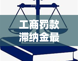 工商罚款滞纳金最多多少？影响因素及计算方法解析