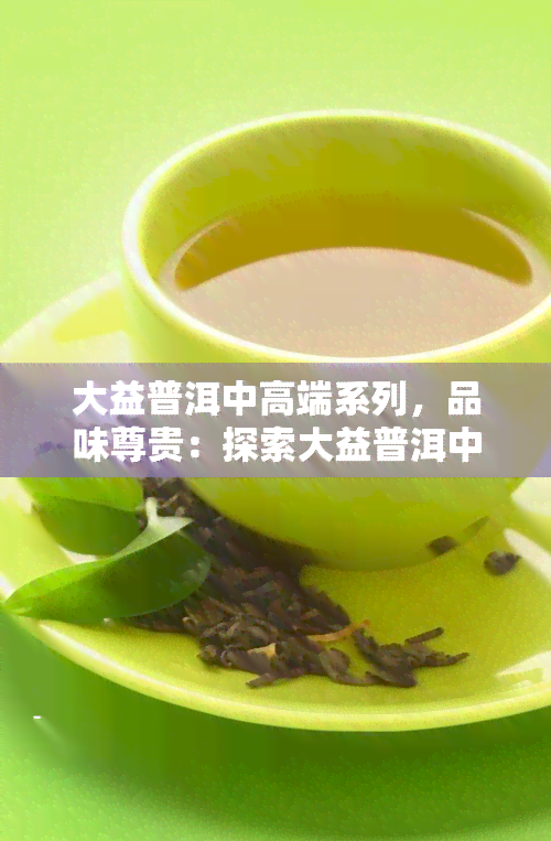 大益普洱中高端系列，品味尊贵：探索大益普洱中高端系列的茶香世界