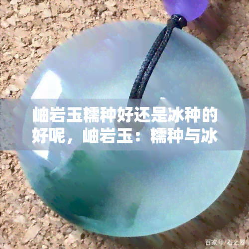 岫岩玉糯种好还是冰种的好呢，岫岩玉：糯种与冰种，哪种更好？