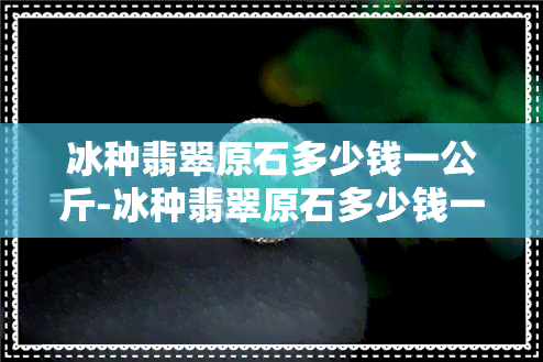 冰种翡翠原石多少钱一公斤-冰种翡翠原石多少钱一公斤价格