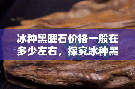 冰种黑曜石价格一般在多少左右，探究冰种黑曜石价格：一般多少钱可以购买到？