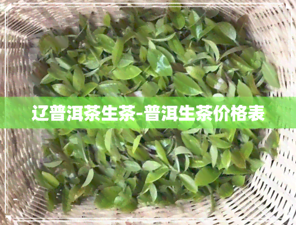 辽普洱茶生茶-普洱生茶价格表