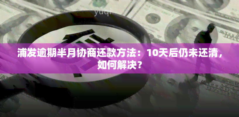 浦发逾期半月协商还款方法：10天后仍未还清，如何解决？