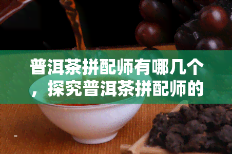 普洱茶拼配师有哪几个，探究普洱茶拼配师的种类与职责