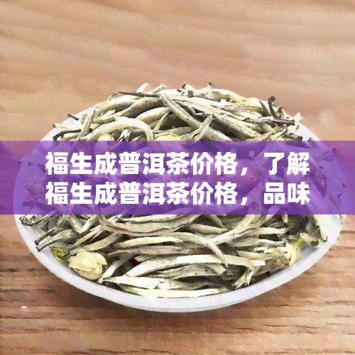 福生成普洱茶价格，了解福生成普洱茶价格，品味正宗的云南茶香