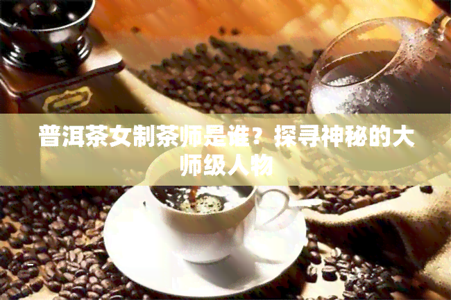 普洱茶女制茶师是谁？探寻神秘的大师级人物