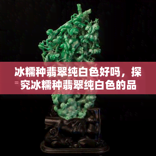 冰糯种翡翠纯白色好吗，探究冰糯种翡翠纯白色的品质优劣