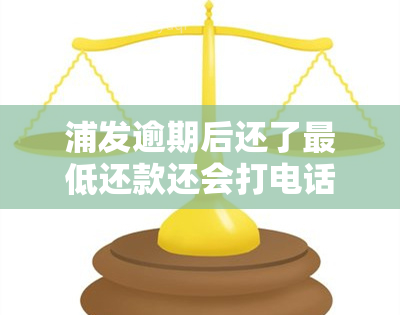 浦发逾期后还了更低还款还会打电话吗，浦发信用卡逾期后还清更低还款，银行是否会继续进行？