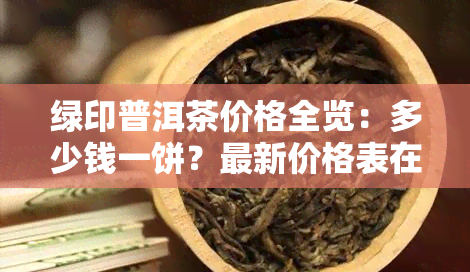 绿印普洱茶价格全览：多少钱一饼？最新价格表在此！