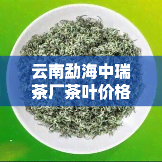 云南勐海中瑞茶厂茶叶价格，最新！云南勐海中瑞茶厂茶叶价格一览