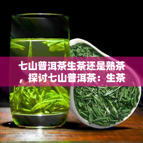 七山普洱茶生茶还是熟茶，探讨七山普洱茶：生茶与熟茶的比较与选择