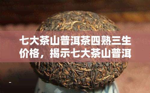 七大茶山普洱茶四熟三生价格，揭示七大茶山普洱茶的价格：四熟三生的差异与价值分析