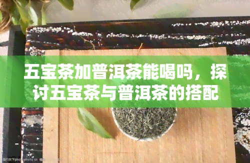 五宝茶加普洱茶能喝吗，探讨五宝茶与普洱茶的搭配饮用是否适宜？