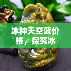 冰种天空蓝价格，探究冰种天空蓝的价格：一颗宝石的价值解析