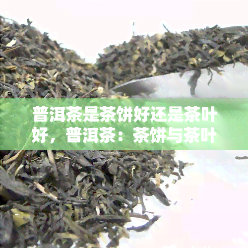 普洱茶是茶饼好还是茶叶好，普洱茶：茶饼与茶叶，哪个更好？