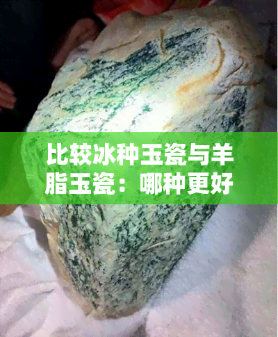 比较冰种玉瓷与羊脂玉瓷：哪种更好？