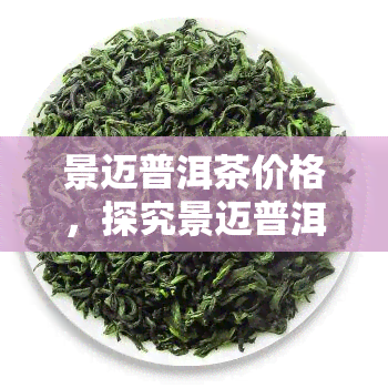 景迈普洱茶价格，探究景迈普洱茶的价格：一饼茶究竟值多少钱？