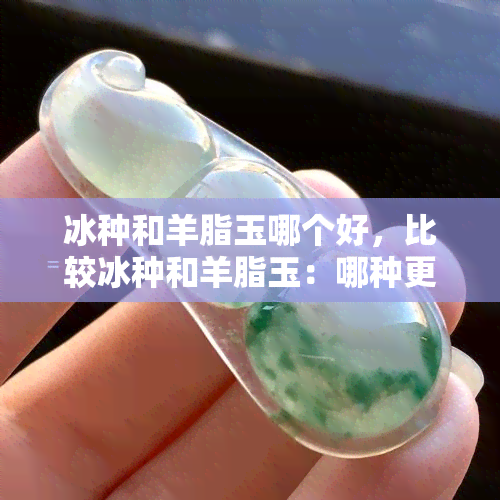 冰种和羊脂玉哪个好，比较冰种和羊脂玉：哪种更好？