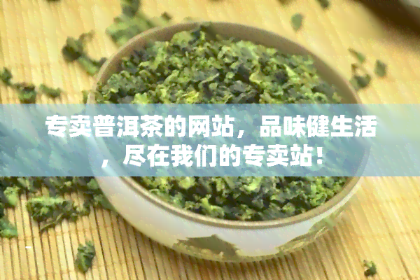 专卖普洱茶的网站，品味健生活，尽在我们的专卖站！