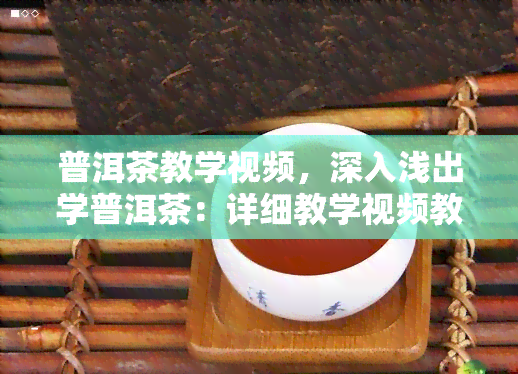 普洱茶教学视频，深入浅出学普洱茶：详细教学视频教程