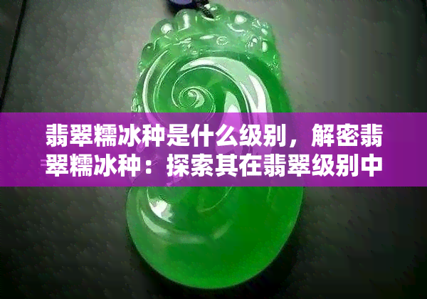 翡翠糯冰种是什么级别，解密翡翠糯冰种：探索其在翡翠级别中的地位